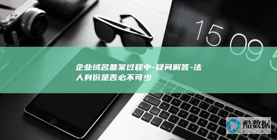 企业域名备案过程中-疑问解答-法人身份是否必不可少
