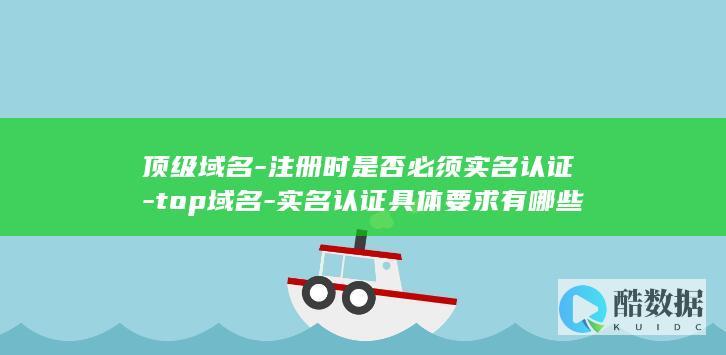 顶级域名-注册时是否必须实名认证-top域名-实名认证具体要求有哪些
