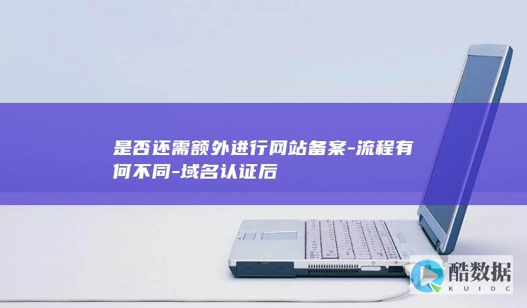 是否还需额外进行网站备案-流程有何不同-域名认证后