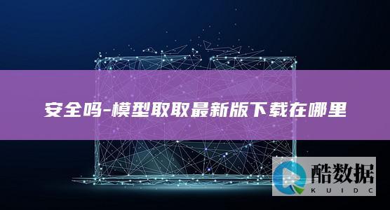 安全吗-模型取取最新版下载在哪里