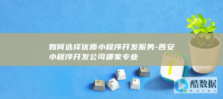 如何选择优质小程序开发服务-西安小程序开发公司哪家专业