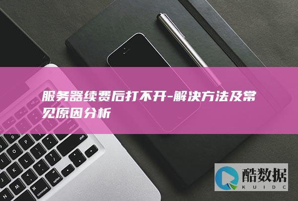服务器续费后打不开-解决方法及常见原因分析
