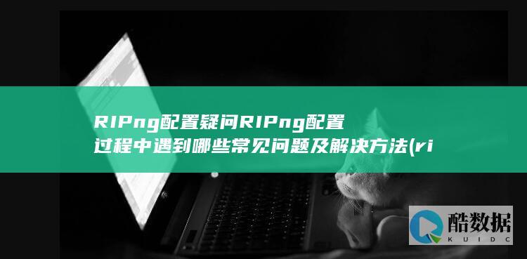 RIPng配置疑问RIPng配置过程中遇到哪些常见问题及解决方法 (ripng配置,no_ai_sug:false}],slid:234451540677345,queryid:0x1d0d53b80cc92e1)