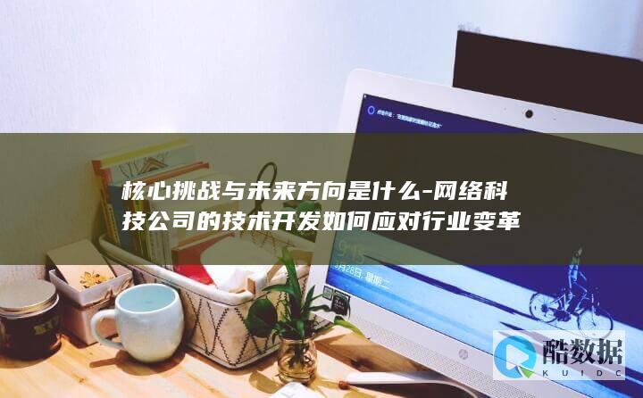 核心挑战与未来方向是什么-网络科技公司的技术开发如何应对行业变革