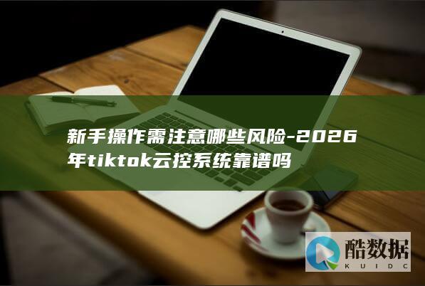 新手操作需注意哪些风险-2026年tiktok云控系统靠谱吗