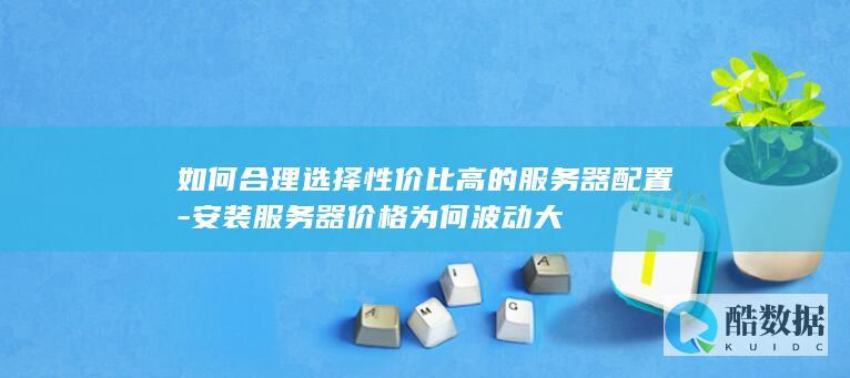 如何合理选择性价比高的服务器配置-安装服务器价格为何波动大