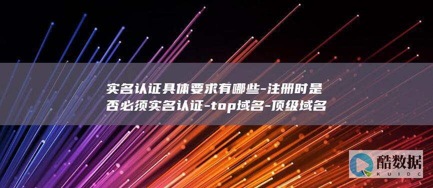 实名认证具体要求有哪些-注册时是否必须实名认证-top域名-顶级域名