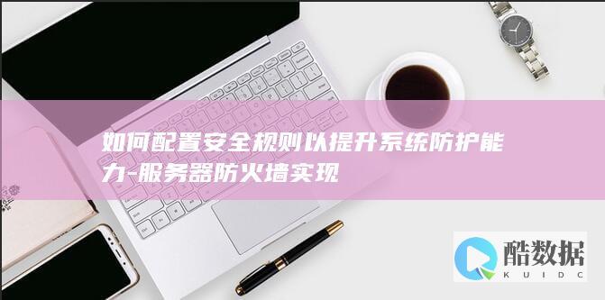 如何配置安全规则以提升系统防护能力-服务器防火墙实现
