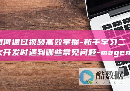 如何通过视频高效掌握-新手学习二次开发时遇到哪些常见问题-magento二次开发视频