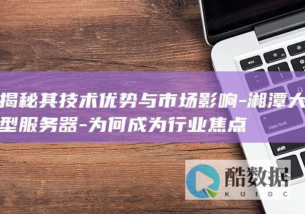 揭秘其技术优势与市场影响-湘潭大型服务器-为何成为行业焦点