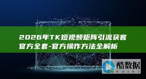 2026年TK短视频矩阵引流获客官方全套-官方操作方法全解析