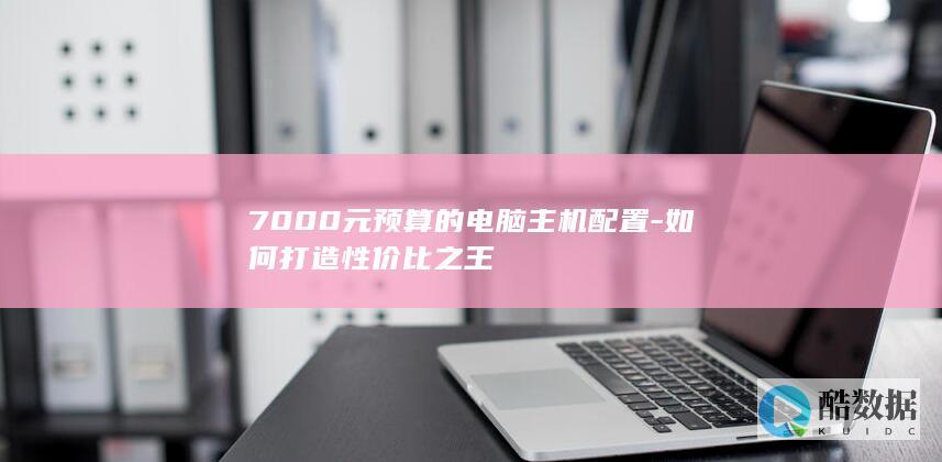 7000元预算的电脑主机配置-如何打造性价比之王