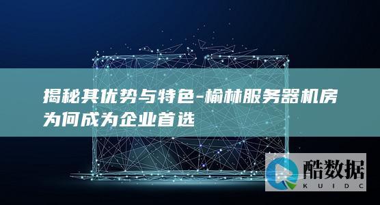 揭秘其优势与特色-榆林服务器机房为何成为企业首选