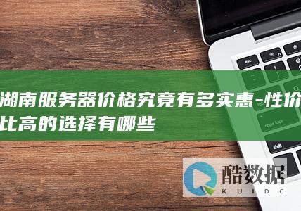 湖南服务器价格究竟有多实惠-性价比高的选择有哪些