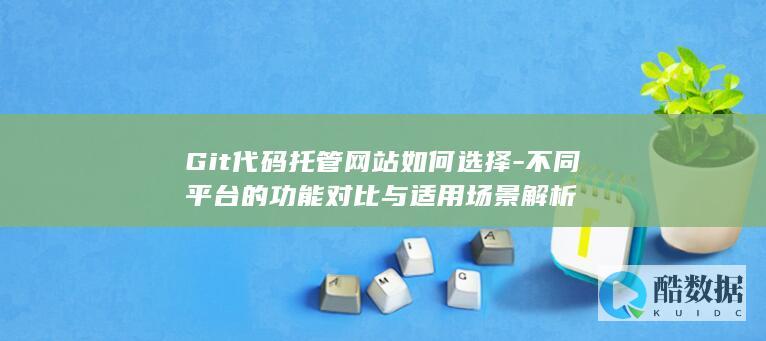 Git代码托管网站如何选择-不同平台的功能对比与适用场景解析