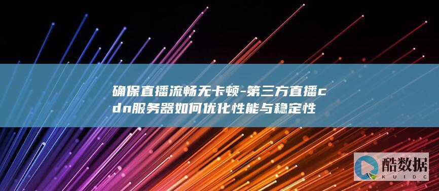 确保直播流畅无卡顿-第三方直播cdn服务器如何优化性能与稳定性