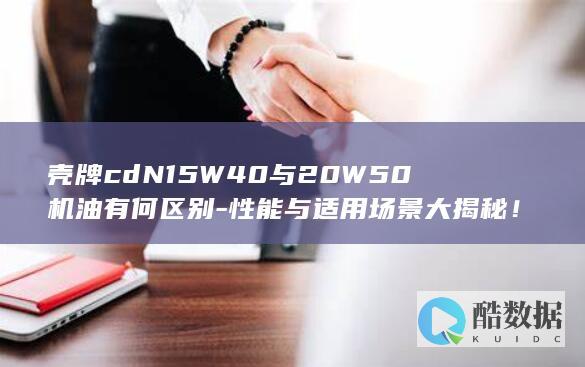 壳牌cdN15W40与20W50机油有何区别-性能与适用场景大揭秘！
