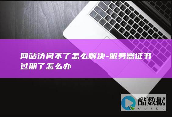 网站访问不了怎么解决-服务器证书过期了怎么办
