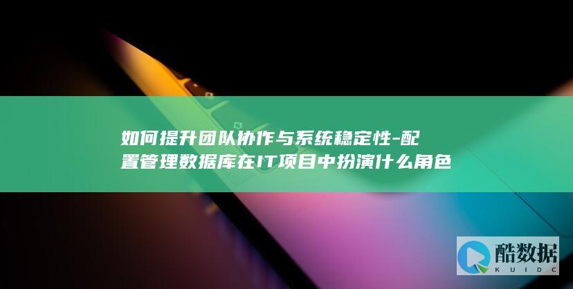 如何提升团队协作与系统稳定性-配置管理数据库在IT项目中扮演什么角色