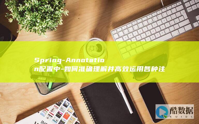 Spring-Annotation配置中-如何准确理解并高效运用各种注解实现高效开发