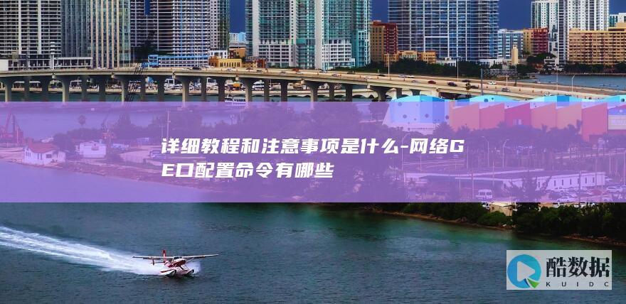 详细教程和注意事项是什么-网络GE口配置命令有哪些