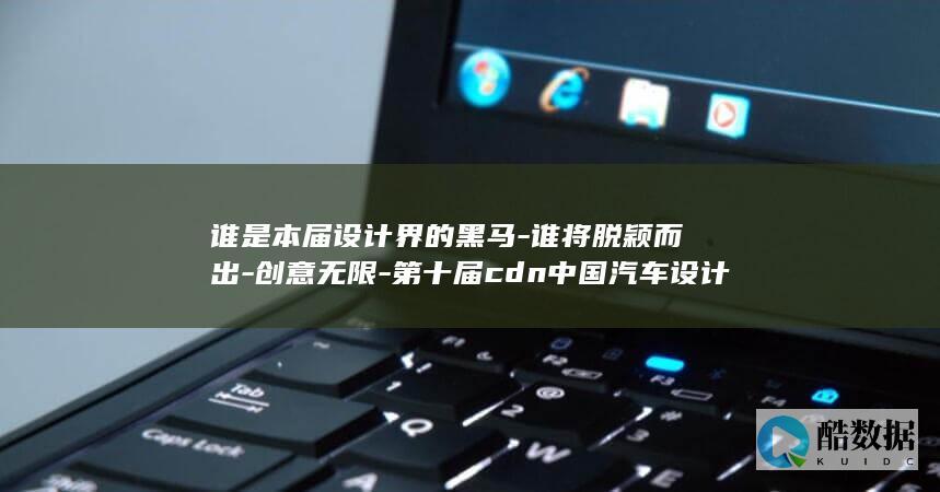 谁是本届设计界的黑马-谁将脱颖而出-创意无限-第十届cdn中国汽车设计大赛