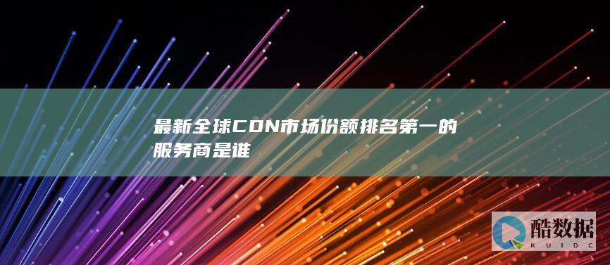 最新全球CDN市场份额排名第一的服务商是谁