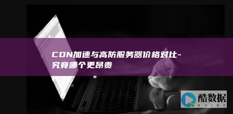 CDN加速与高防服务器价格对比-究竟哪个更昂贵