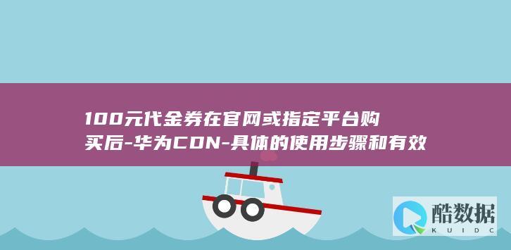 100元代金券在官网或指定平台购买后-华为CDN-具体的使用步骤和有效期是怎样的