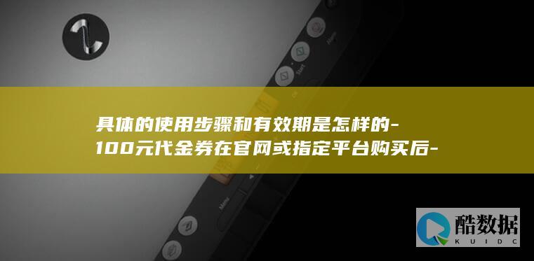 具体的使用步骤和有效期是怎样的-100元代金券在官网或指定平台购买后-华为CDN
