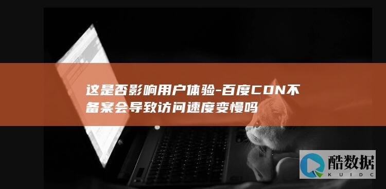 这是否影响用户体验-百度CDN不备案会导致访问速度变慢吗