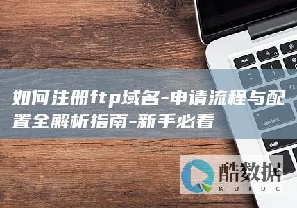 如何注册ftp域名-申请流程与配置全解析指南-新手必看