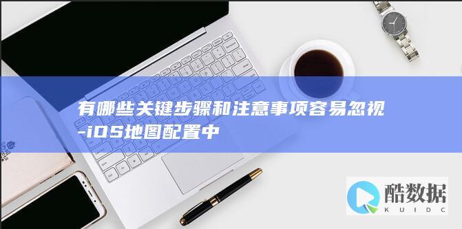 有哪些关键步骤和注意事项容易忽视-iOS地图配置中