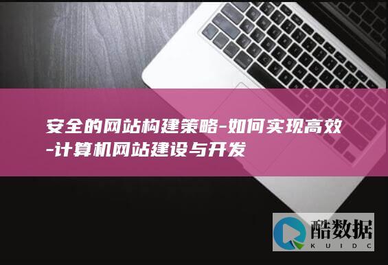 安全的网站构建策略-如何实现高效-计算机网站建设与开发
