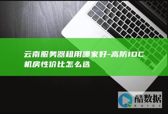 云南服务器租用哪家好-高防IDC机房性价比怎么选