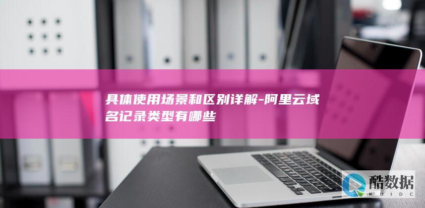 具体使用场景和区别详解-阿里云域名记录类型有哪些