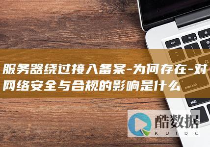 服务器绕过接入备案-为何存在-对网络安全与合规的影响是什么