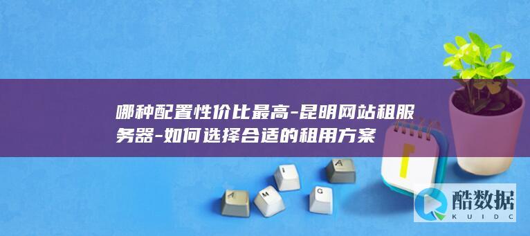 哪种配置性价比最高-昆明网站租服务器-如何选择合适的租用方案