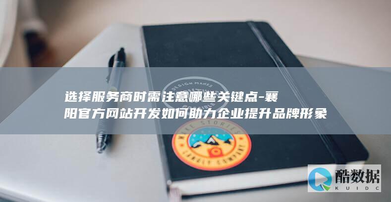 选择服务商时需注意哪些关键点-襄阳官方网站开发如何助力企业提升品牌形象