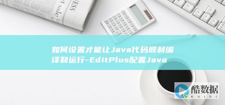 如何设置才能让Java代码顺利编译和运行-EditPlus配置Java环境时