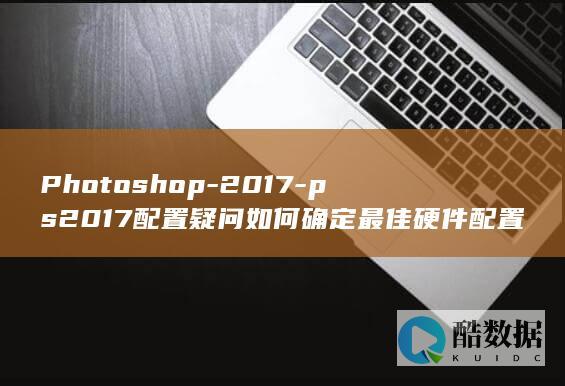 Photoshop-2017-ps2017配置疑问如何确定最佳硬件配置以流畅运行Adobe