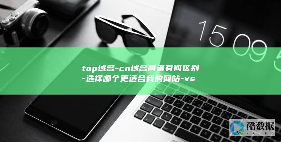 top域名-cn域名两者有何区别-选择哪个更适合我的网站-vs