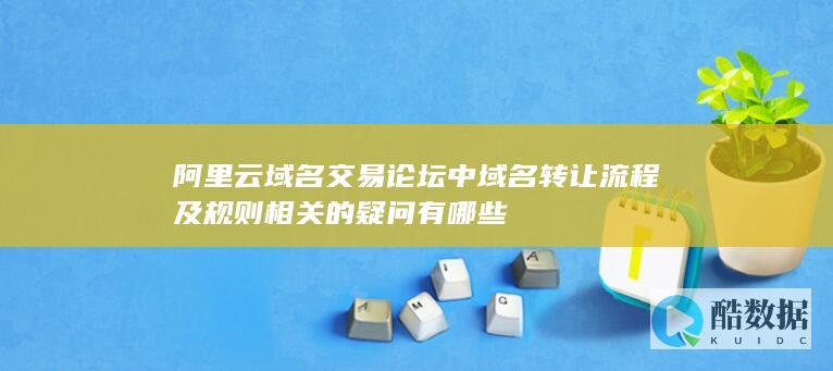 阿里云域名交易论坛中域名转让流程及规则相关的疑问有哪些