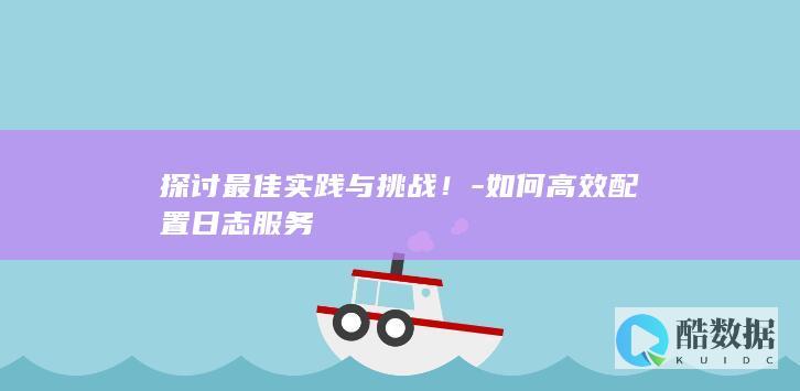 探讨最佳实践与挑战！-如何高效配置日志服务