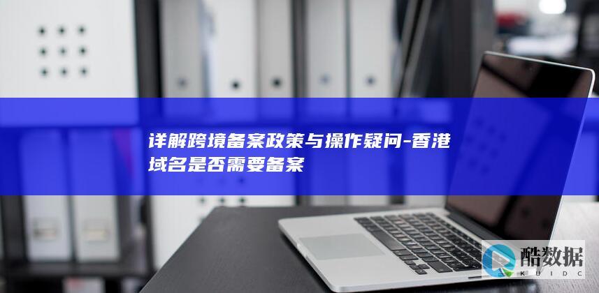 详解跨境备案政策与操作疑问-香港域名是否需要备案