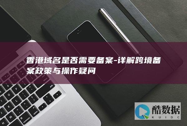 香港域名是否需要备案-详解跨境备案政策与操作疑问