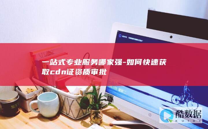 一站式专业服务哪家强-如何快速获取cdn证资质审批