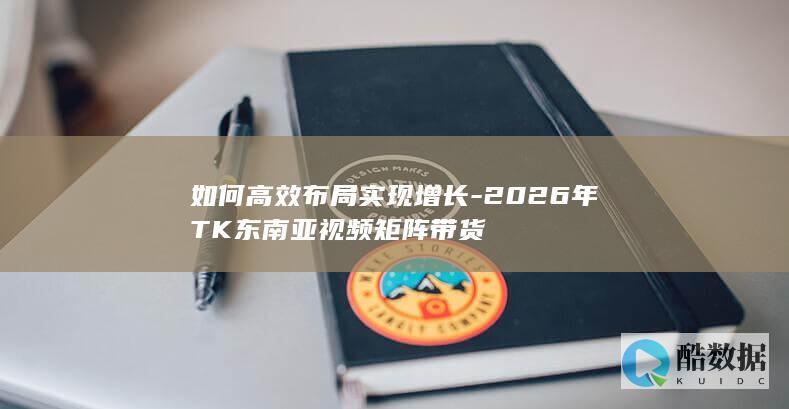如何高效布局实现增长-2026年TK东南亚视频矩阵带货