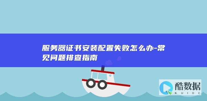 服务器证书安装配置失败怎么办-常见问题排查指南