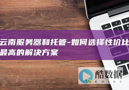 云南服务器和托管-如何选择性价比最高的解决方案